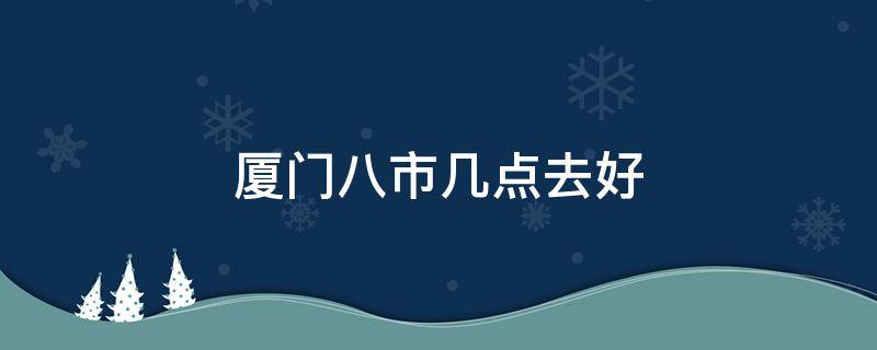 厦门八市几点去好 厦门八市几点去合适