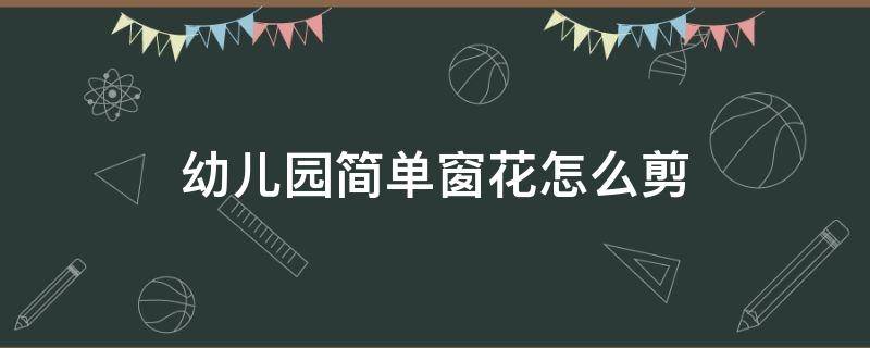 幼儿园简单窗花怎么剪 幼儿园剪窗花简单教程 中班