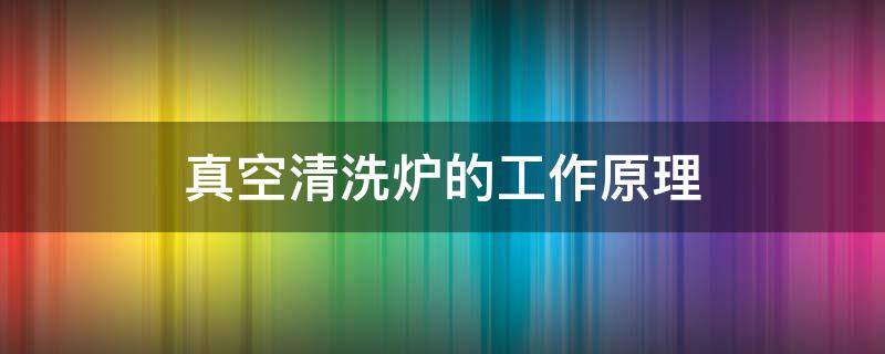 真空清洗炉的工作原理 真空清洗炉的使用方法