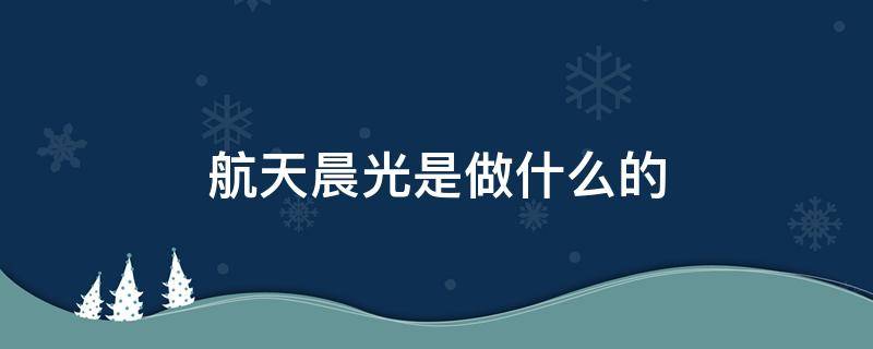 航天晨光是做什么的 航天晨光干嘛的