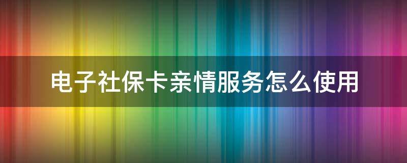 电子社保卡亲情服务怎么使用（电子社保卡的亲情服务怎么用）