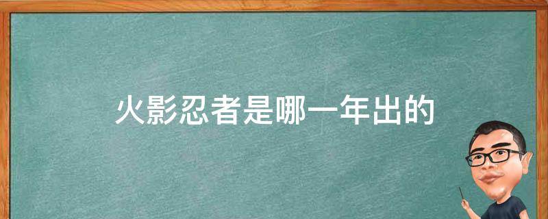 火影忍者是哪一年出的 火影忍者是哪一年出的哪一年完结的