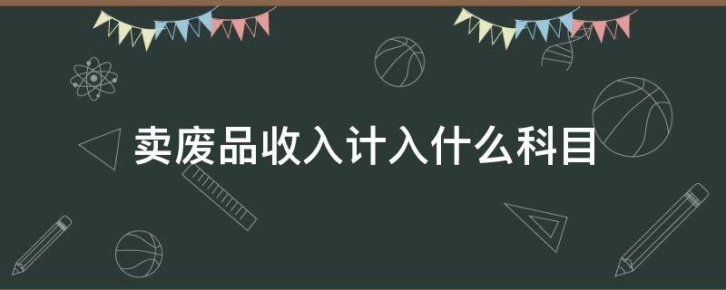 卖废品收入计入什么科目（废品处理收入计入什么科目）