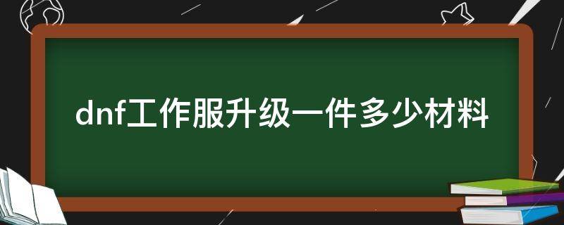 dnf工作服升级一件多少材料（地下城升级工作服需要多少材料）