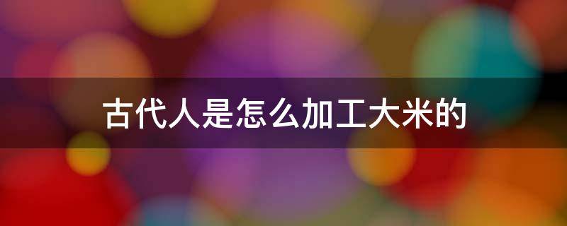 古代人是怎么加工大米的 大米是用农民的什么加工出来