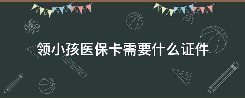 领小孩医保卡需要什么证件 小宝宝办医保卡需要什么证件