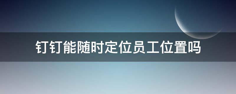 钉钉能随时定位员工位置吗 钉钉能不能定位员工