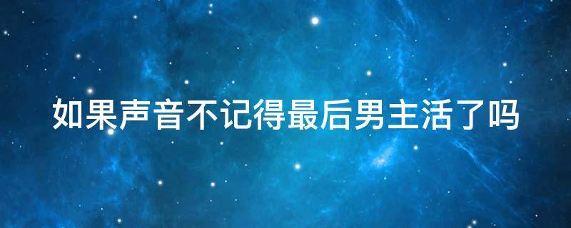 如果声音不记得最后男主活了吗 如果声音不记得最后男主活过来了吗