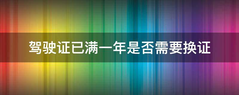 驾驶证已满一年是否需要换证（驾驶证满一年是不是要换证）