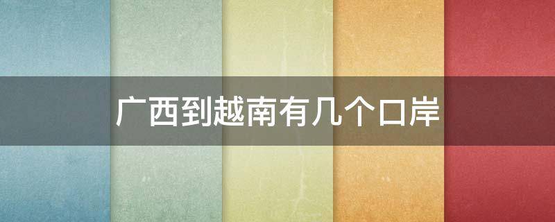 广西到越南有几个口岸（越南到广西有哪几个入境口岸）