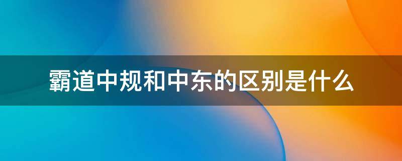 霸道中规和中东的区别是什么（中东霸道与中规霸道的区别）