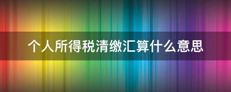 个人所得税清缴汇算什么意思 个人所得税清缴汇算什么意思已经退休了还用吗