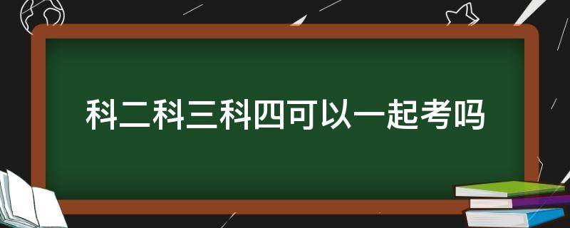 科二科三科四可以一起考吗 科二科三科四可以一起考吗?