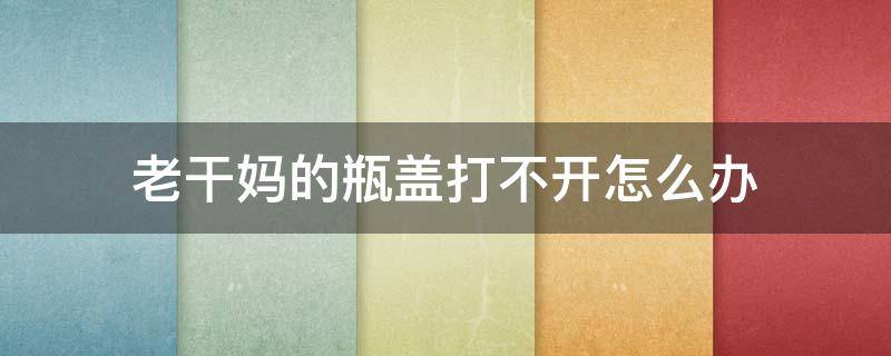 老干妈的瓶盖打不开怎么办 老干妈打不开瓶盖该怎么办