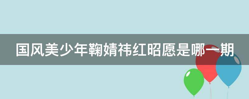 国风美少年鞠婧祎红昭愿是哪一期 国风美少年红昭愿是第几期