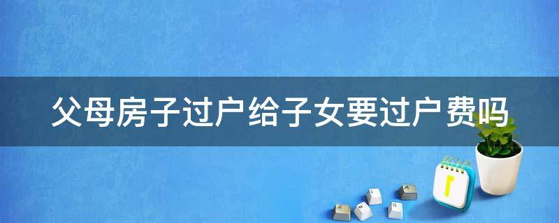 父母房子过户给子女要过户费吗 父母房子过户给子女需要多少过户费