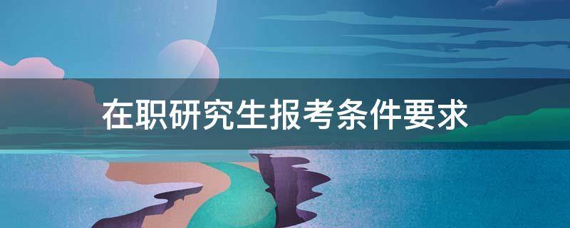 在职研究生报考条件要求（报考在职研究生的基本条件）