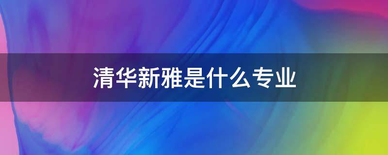 清华新雅是什么专业（清华大学清雅学院是什么专业）