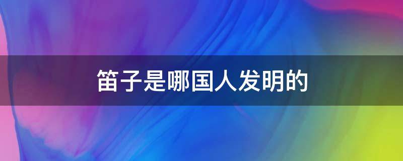 笛子是哪国人发明的（长笛是哪国人发明的）