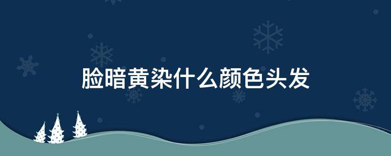 脸暗黄染什么颜色头发（脸色暗黄头发染什么颜色）