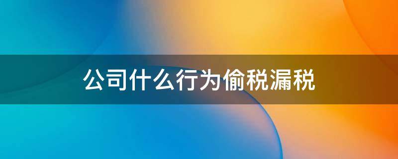 公司什么行为偷税漏税（公司哪些行为是偷税漏税）