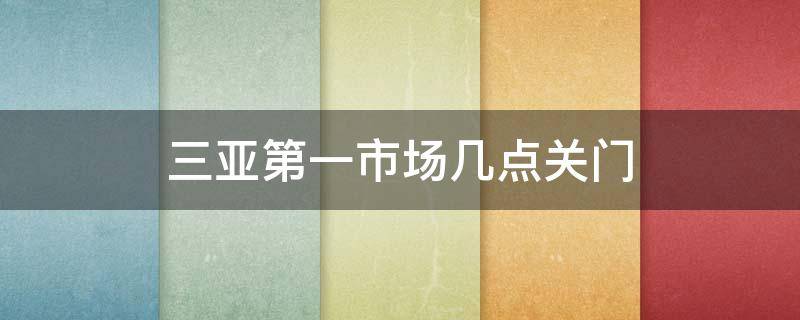 三亚第一市场几点关门（三亚第一市场海鲜市场几点关门）