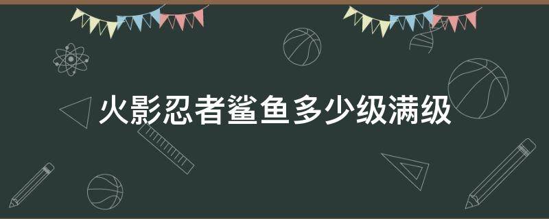 火影忍者鲨鱼多少级满级（火影忍者的鲨鱼多少级满）