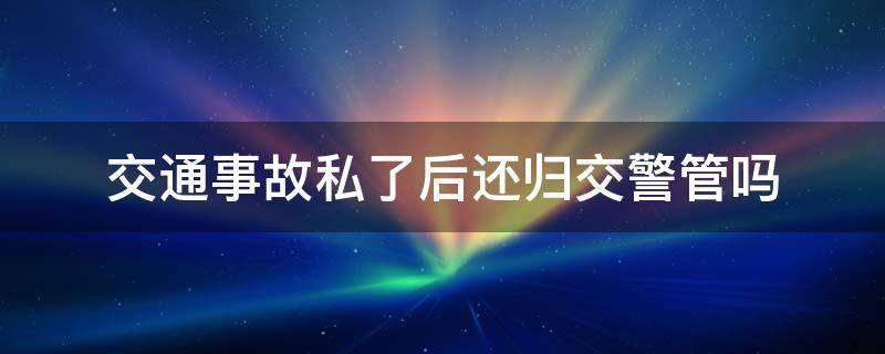 交通事故私了后还归交警管吗（事故私了后交警还处理吗）