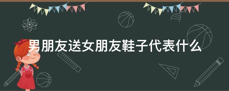 男朋友送女朋友鞋子代表什么 男朋友送女朋友鞋子代表什么意思