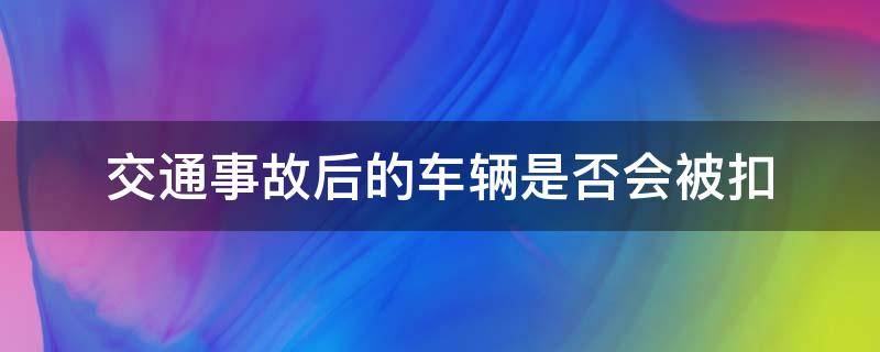 交通事故后的车辆是否会被扣 交通事故车会被扣吗