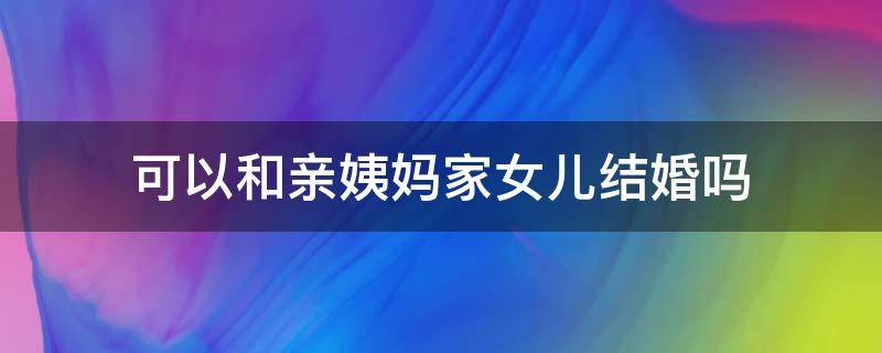 可以和亲姨妈家女儿结婚吗（可以和大姨家的女儿结婚吗）