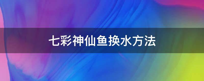 七彩神仙鱼换水方法（七彩神仙鱼苗换水方法）