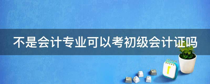 不是会计专业可以考初级会计证吗（不是会计专业可以考初级会计证吗）