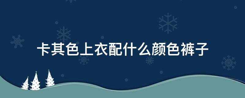 卡其色上衣配什么颜色裤子（卡其色上衣配什么颜色裤子和鞋子）