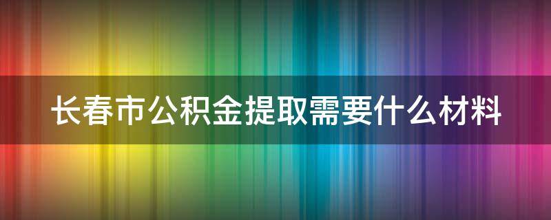 长春市公积金提取需要什么材料（长春市公积金提取需要什么材料离职人员）