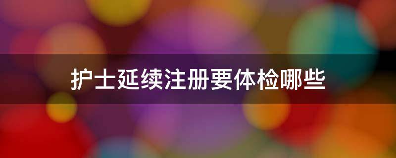 护士延续注册要体检哪些 护士延续注册需要做什么体检