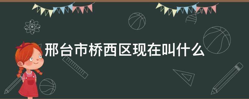 邢台市桥西区现在叫什么（邢台桥西区属于哪里）