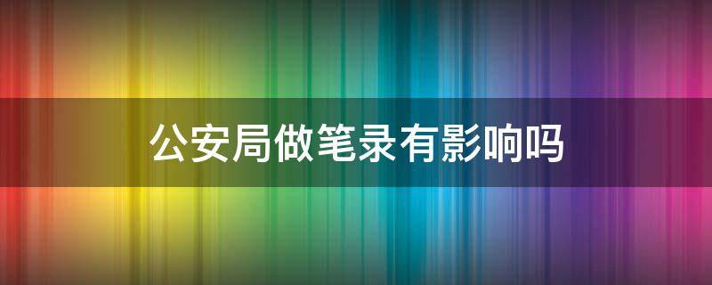 公安局做笔录有影响吗 去警局做笔录会有什么影响