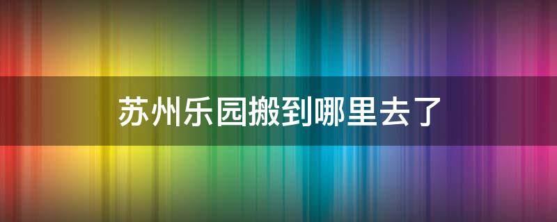 苏州乐园搬到哪里去了（苏州乐园搬走了吗）