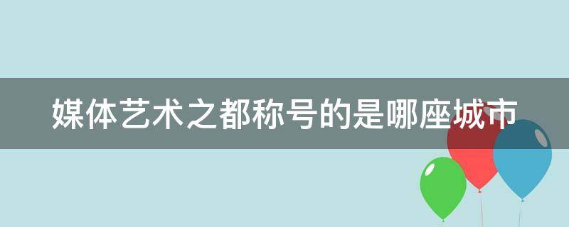 媒体艺术之都称号的是哪座城市 媒体艺术之都的称号是哪个