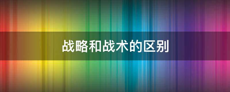 战略和战术的区别（战略和战术的区别和联系）