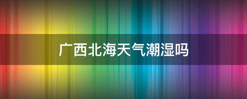 广西北海天气潮湿吗（广西北海气候潮不潮）