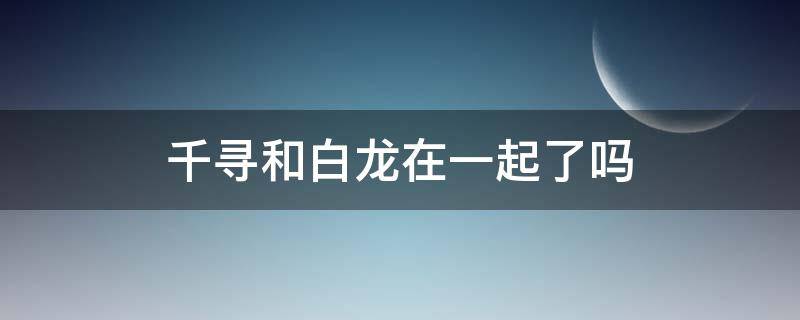 千寻和白龙在一起了吗（千与千寻和白龙在一起了吗?）