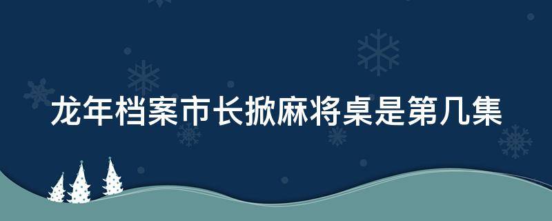 龙年档案市长掀麻将桌是第几集 龙年档案掀麻将桌是哪集