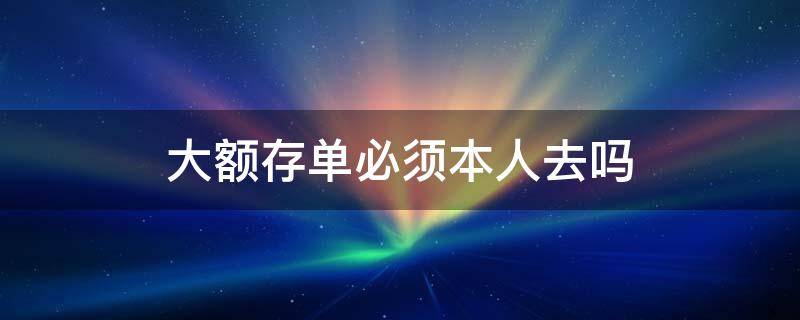 大额存单必须本人去吗 大额存单一定要本人去吗