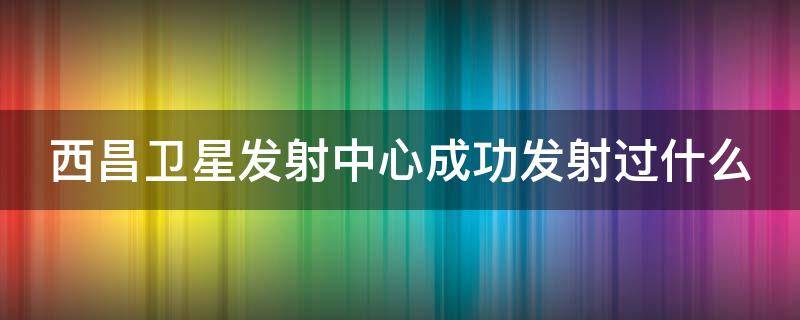 西昌卫星发射中心成功发射过什么 西昌卫星发射中心成功发射过什么卫星呢