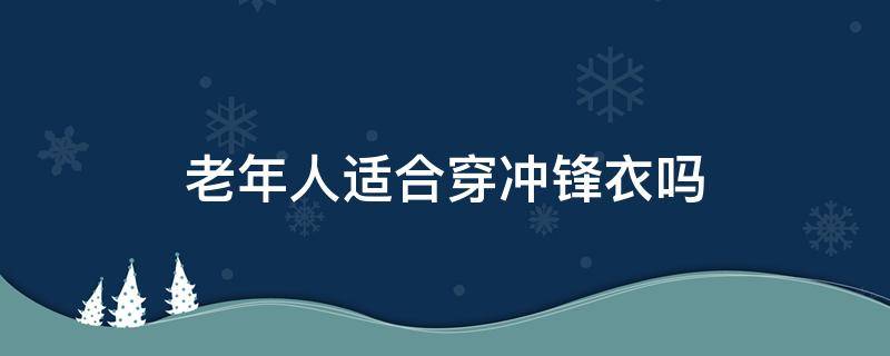 老年人适合穿冲锋衣吗（老年人适合穿冲锋衣吗(男）