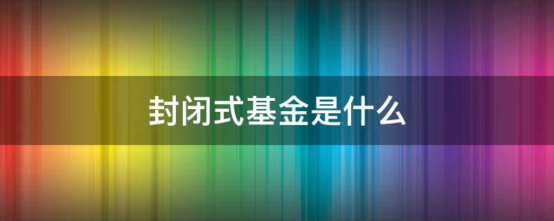 封闭式基金是什么 啥是封闭式基金