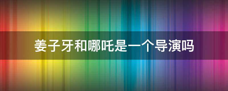 姜子牙和哪吒是一个导演吗 姜子牙和哪吒电影导演