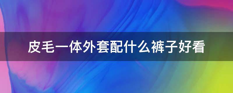 皮毛一体外套配什么裤子好看（皮毛一体外套搭配什么裤子好看）